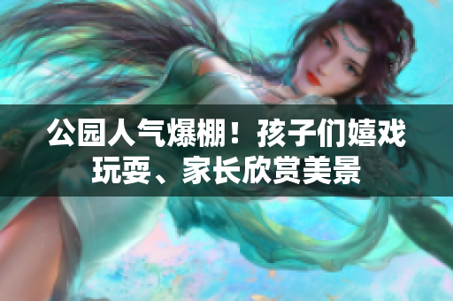 公园人气爆棚！孩子们嬉戏玩耍、家长欣赏美景