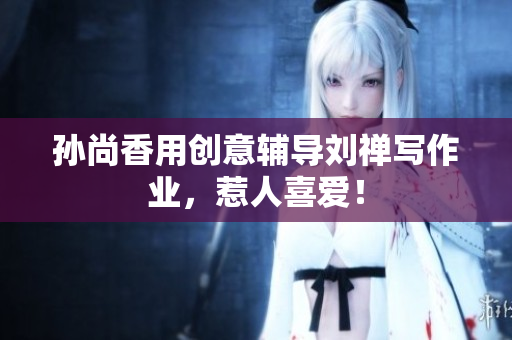 孙尚香用创意辅导刘禅写作业，惹人喜爱！