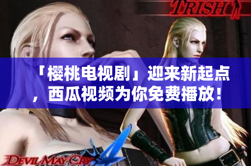 「樱桃电视剧」迎来新起点，西瓜视频为你免费播放！