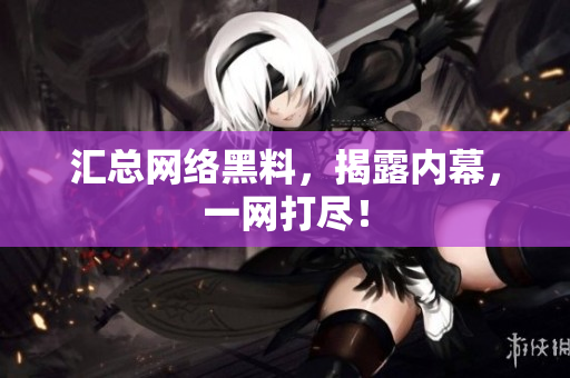 汇总网络黑料，揭露内幕，一网打尽！