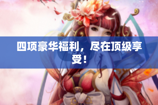 四项豪华福利，尽在顶级享受！