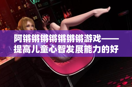 阿锵锵锵锵锵锵锵游戏——提高儿童心智发展能力的好玩方法