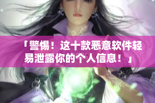 「警惕！这十款恶意软件轻易泄露你的个人信息！」