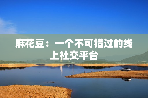 麻花豆：一个不可错过的线上社交平台