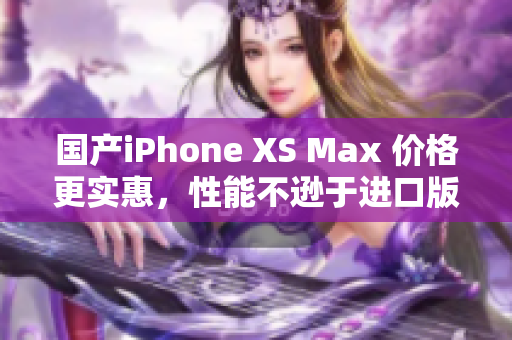 国产iPhone XS Max 价格更实惠，性能不逊于进口版