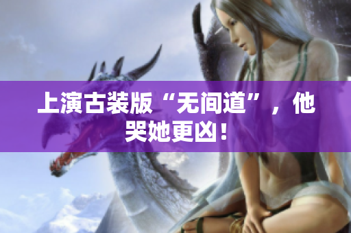 上演古装版“无间道”，他哭她更凶！