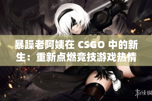 暴躁老阿姨在 CSGO 中的新生：重新点燃竞技游戏热情