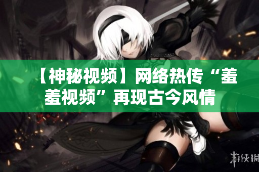 【神秘视频】网络热传“羞羞视频”再现古今风情