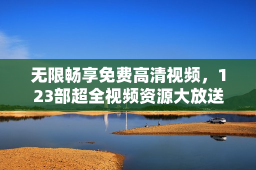 无限畅享免费高清视频，123部超全视频资源大放送