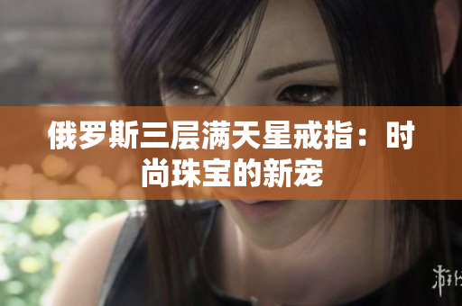 俄罗斯三层满天星戒指：时尚珠宝的新宠