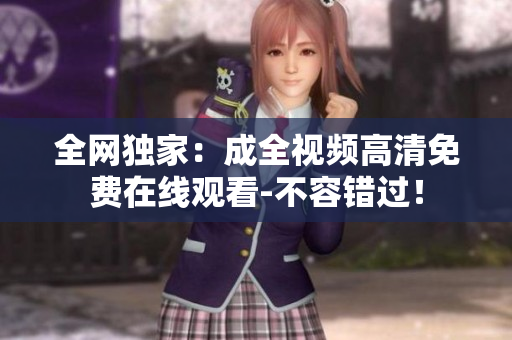 全网独家：成全视频高清免费在线观看-不容错过！