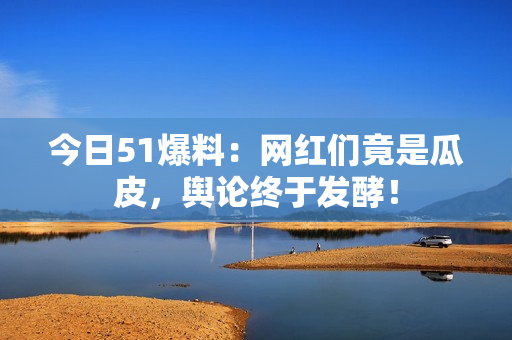 今日51爆料：网红们竟是瓜皮，舆论终于发酵！