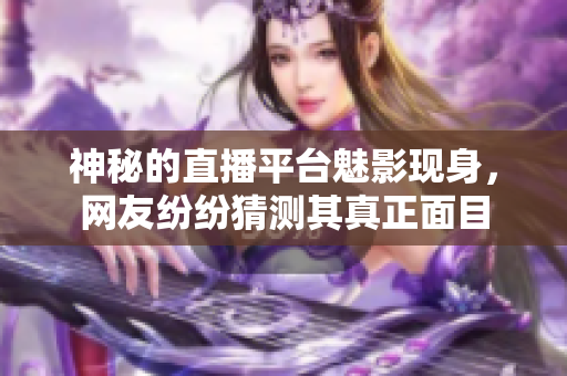 神秘的直播平台魅影现身，网友纷纷猜测其真正面目
