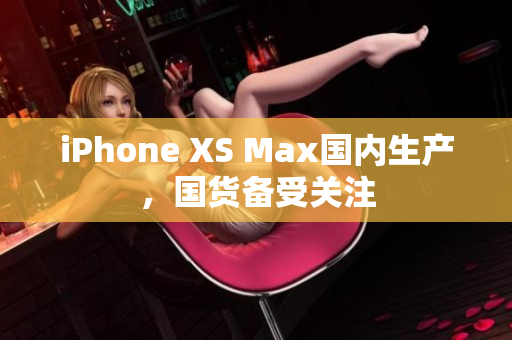 iPhone XS Max国内生产，国货备受关注