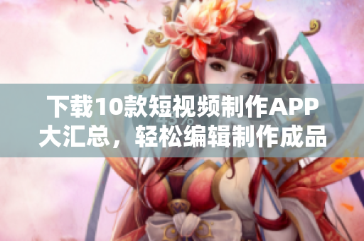 下载10款短视频制作APP大汇总，轻松编辑制作成品视频！
