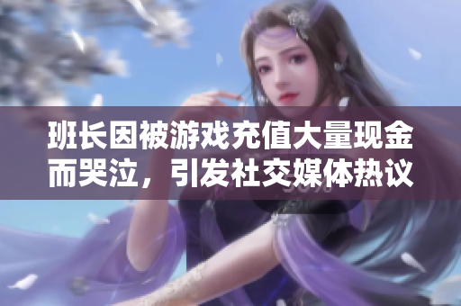 班长因被游戏充值大量现金而哭泣，引发社交媒体热议