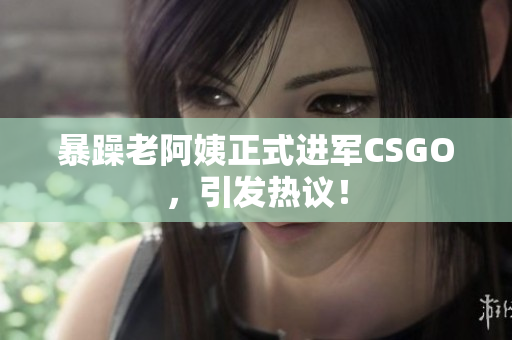 暴躁老阿姨正式进军CSGO，引发热议！