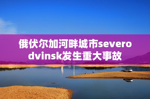 俄伏尔加河畔城市severodvinsk发生重大事故