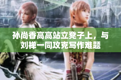 孙尚香高高站立凳子上，与刘禅一同攻克写作难题