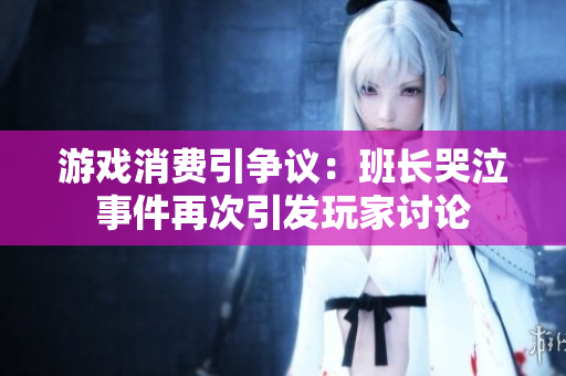 游戏消费引争议：班长哭泣事件再次引发玩家讨论
