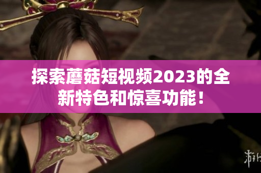 探索蘑菇短视频2023的全新特色和惊喜功能！