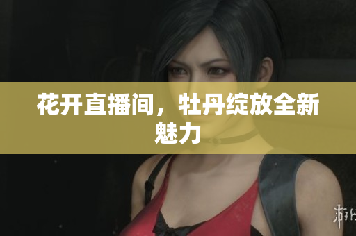 花开直播间，牡丹绽放全新魅力