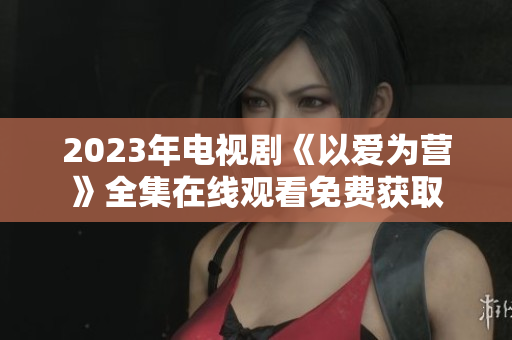 2023年电视剧《以爱为营》全集在线观看免费获取