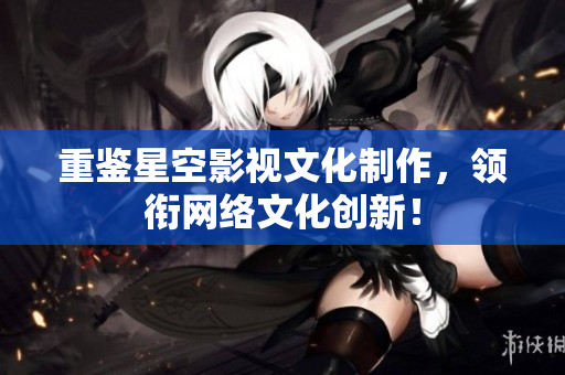 重鉴星空影视文化制作，领衔网络文化创新！