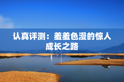 认真评测：羞羞色漫的惊人成长之路