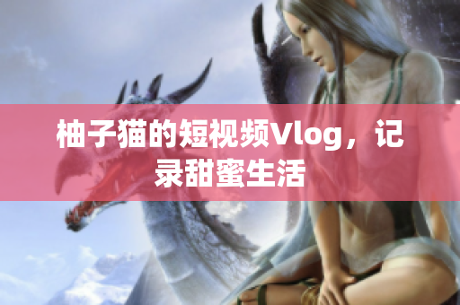 柚子猫的短视频Vlog，记录甜蜜生活