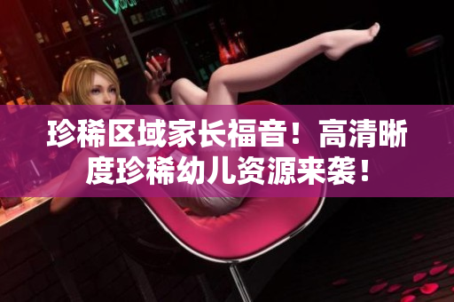 珍稀区域家长福音！高清晰度珍稀幼儿资源来袭！
