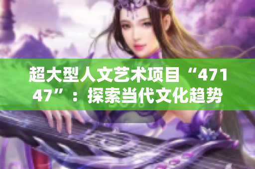 超大型人文艺术项目“47147”：探索当代文化趋势和未来艺术发展