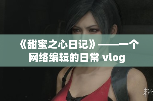 《甜蜜之心日记》——一个网络编辑的日常 vlog