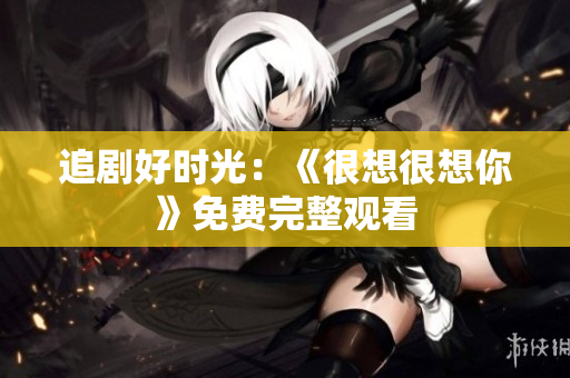 追剧好时光：《很想很想你》免费完整观看