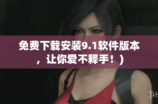 免费下载安装9.1软件版本，让你爱不释手！)