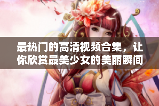 最热门的高清视频合集，让你欣赏最美少女的美丽瞬间
