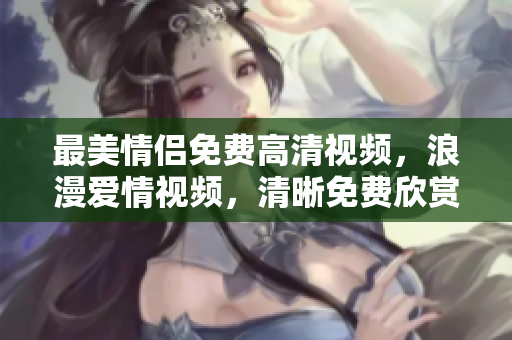 最美情侣免费高清视频，浪漫爱情视频，清晰免费欣赏