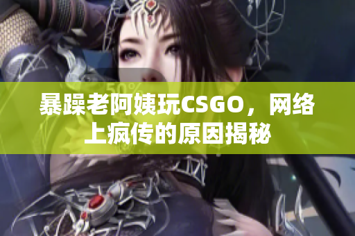 暴躁老阿姨玩CSGO，网络上疯传的原因揭秘