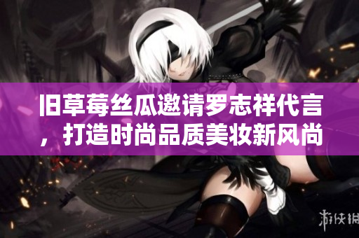 旧草莓丝瓜邀请罗志祥代言，打造时尚品质美妆新风尚