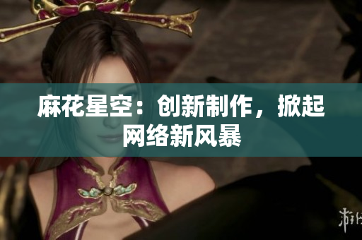 麻花星空：创新制作，掀起网络新风暴