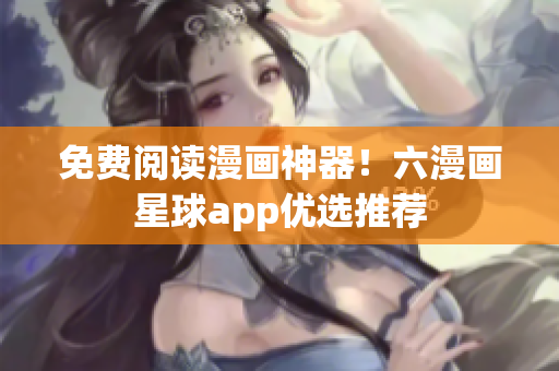 免费阅读漫画神器！六漫画星球app优选推荐