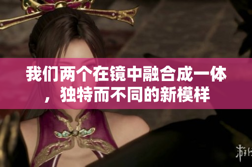 我们两个在镜中融合成一体，独特而不同的新模样