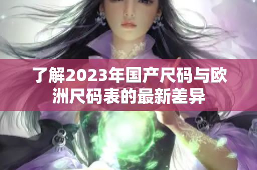 了解2023年国产尺码与欧洲尺码表的最新差异