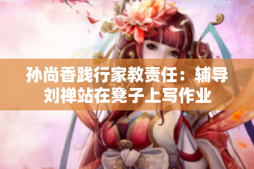 孙尚香践行家教责任：辅导刘禅站在凳子上写作业