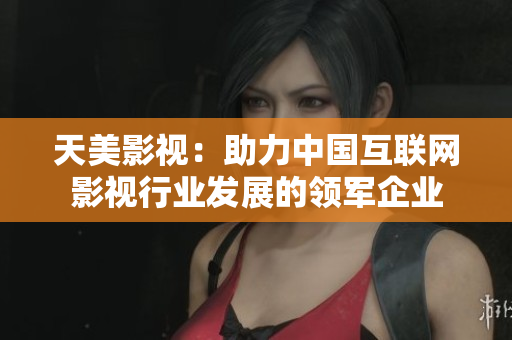 天美影视：助力中国互联网影视行业发展的领军企业