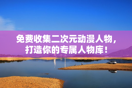 免费收集二次元动漫人物，打造你的专属人物库！