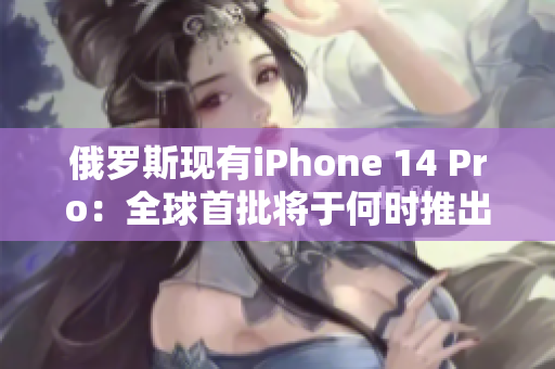 俄罗斯现有iPhone 14 Pro：全球首批将于何时推出？