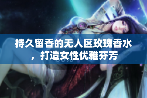 持久留香的无人区玫瑰香水，打造女性优雅芬芳