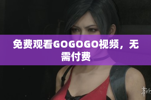 免费观看GOGOGO视频，无需付费