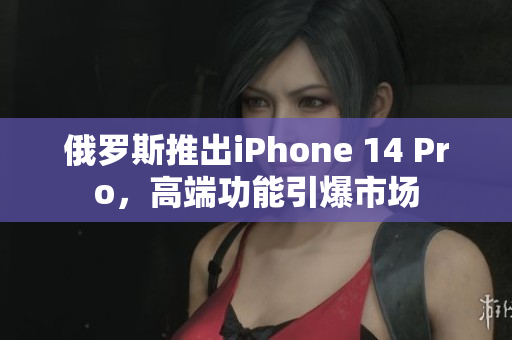 俄罗斯推出iPhone 14 Pro，高端功能引爆市场